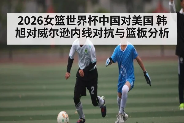 2026女篮世界杯中国对美国 韩旭对威尔逊内线对抗与篮板分析